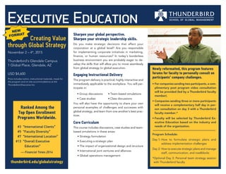 Creating Value
through Global Strategy
November 2 – 6, 2015
Thunderbird’s Glendale Campus
1 Global Place, Glendale, AZ
USD $5,600
Price includes tuition, instructional materials and most
meals for the program. On-site accommodations (not
included in pricing) are available at the Thunderbird
Executive Inn (+ 1 (602) 978-7987).
thunderbird.edu/globalstrategy
Sharpen your global perspective.
Sharpen your strategic leadership skills.
Do you make strategic decisions that affect your
corporation at a global level? Are you responsible
for implementing corporate initiatives in marketing,
finance, or human resources? In today’s borderless
business environment you are probably eager to de-
velop the skills that will allow you to move seamlessly
from global strategy to global execution.
As you analyze a series of global case studies and
interact with the world’s leading global management
faculty, you will improve your understanding of global
firms, their strategies and their struggles.
Learn how to:
• Develop strategic insights based on the best practices
and techniques used by large global multinationals
• Formulate your company’s strategic global plan,
based on knowledge of the challenges facing MNCs in
emerging markets such as China and India
• Implement global strategies that apply to individuals,
functional areas and business units within your orga-
nization
• Develop a blueprint for implementing strategy initia-
tives that cut across resourcing, leadership and struc-
tural challenges
Executive Education
Ranked Among the
Top Open Enrollment
Programs Worldwide.
	 #3 	“International Clients”
	 #5 	“Faculty Diversity”
	 #7 	“International Location”
	#13 	“Overall Executive
	 	 Education”
— Financial Times 2014
Core Curriculum
This program is built around the following
foundational themes:
• Formulating strategy in a global context
• Challenges in executing strategy globally
• The intersection of global strategy execution
and global leadership
• Contemporary practices from the best
global corporations worldwide
Engaging Instructional Delivery
The program delivery is practical, highly interactive and
immediately applicable to the workplace. You will partici-
pate in:
• Peer group discussions	
• Interactive workshop sessions
• Case studies	
• Structured self-reflection and learning
You will also have the opportunity to share your own per-
sonal examples of challenges and successes with global
strategy, and learn from one another’s best practices.
 