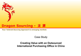 Case Study
Creating Value with an Outsourced
International Purchasing Office in China
Dragon Sourcing - 龙 源
Your Tailored Sourcing Approach to emerging markets
 