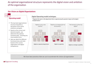 Copyright © 2015 Capgemini Consulting. All rights reserved.
An optimal organizational structure represents the digital vision and ambition
of the organization
11
Operating model
 The top-level organizational
structure should be a
derivative of the online
ambitions and goals
 Based on the current and
desired situation , we
determine the optimal
transition path , including any
intermediate forms
 Next we detail the different
functional areas and roles
based on the current
organization and digital
competences
Digital Operating model archetypes
“digital is just a new
channel”
“Digital is an integral part of
the business”
“the business is driven by
digital”
Digital as seperate department Digital as expertise
Digital as strategic capability
Our Vision on Digital Organizations
“Organize the team in the department that is experiencing the greatest impact of the digital
transformation”
We have best practices that we use to accelerate the choice of organization
 