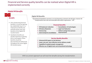 Copyright © 2015 Capgemini Consulting. All rights reserved.
Financial and Service quality benefits can be realized when Digital HR is
implemented correctly
15
Benefits
 Since showcasing financial
benefits is crucial for gaining
key stakeholder buy-in it is
important to identify and
quantify all key costs and
benefits of the Digital HR
transformation
 Qualitative benefits are
equally important in gaining
buy-in and support, these
benefits should be
documented and referenced
throughout the entire Digital
HR transformation
Digital HR Benefits
“Quantitative & Qualitative outcomes is an area frequently scrutinized in the HR space, however HR
Transformations have clear and measurable value add for organizations ”- MIT
Digital HR Benefits
Financial benefits
 Consolidation of technologies
 Legal Cost Reduction
 Indirect savings from process
improvements
 HR Headcount reduction
 HR Salary Reduction
 Outsourcing
 External Spend consolidation
Service Quality Benefits
 Enhanced HR impact on the Business
 Lower cost and more effective service delivery model
 Capability for global people management
 Effective use of digital tools and streamlined technology
Source: Capgemini Consulting-Using Digital Tools to Unlock HR’s True Potential
With our proven approach we will track the benefits during the transformation
 