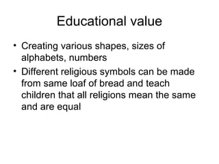 Educational value
• Creating various shapes, sizes of
  alphabets, numbers
• Different religious symbols can be made
  from same loaf of bread and teach
  children that all religions mean the same
  and are equal
 