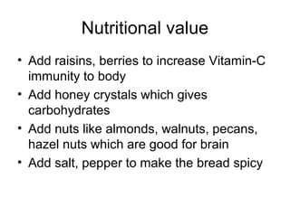 Nutritional value
• Add raisins, berries to increase Vitamin-C
  immunity to body
• Add honey crystals which gives
  carbohydrates
• Add nuts like almonds, walnuts, pecans,
  hazel nuts which are good for brain
• Add salt, pepper to make the bread spicy
 