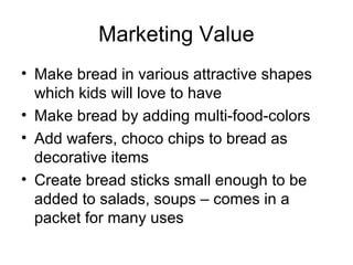 Marketing Value
• Make bread in various attractive shapes
  which kids will love to have
• Make bread by adding multi-food-colors
• Add wafers, choco chips to bread as
  decorative items
• Create bread sticks small enough to be
  added to salads, soups – comes in a
  packet for many uses
 