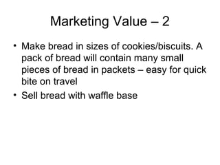 Marketing Value – 2
• Make bread in sizes of cookies/biscuits. A
  pack of bread will contain many small
  pieces of bread in packets – easy for quick
  bite on travel
• Sell bread with waffle base
 