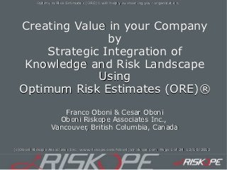 Optimum Risk Estimates (ORE)® will help you steering your organization.




  Creating Value in your Company
                 by
      Strategic Integration of
   Knowledge and Risk Landscape
               Using
  Optimum Risk Estimates (ORE)®
                           (ORE)®
                      Franco Oboni & Cesar Oboni
                    Oboni Riskope Associates Inc.,
                  Vancouver, British Columbia, Canada


(c)Oboni Riskope Associates Inc. www.riskope.com foboni(a)riskope.com Page 1 of 24 12/10/2012
 