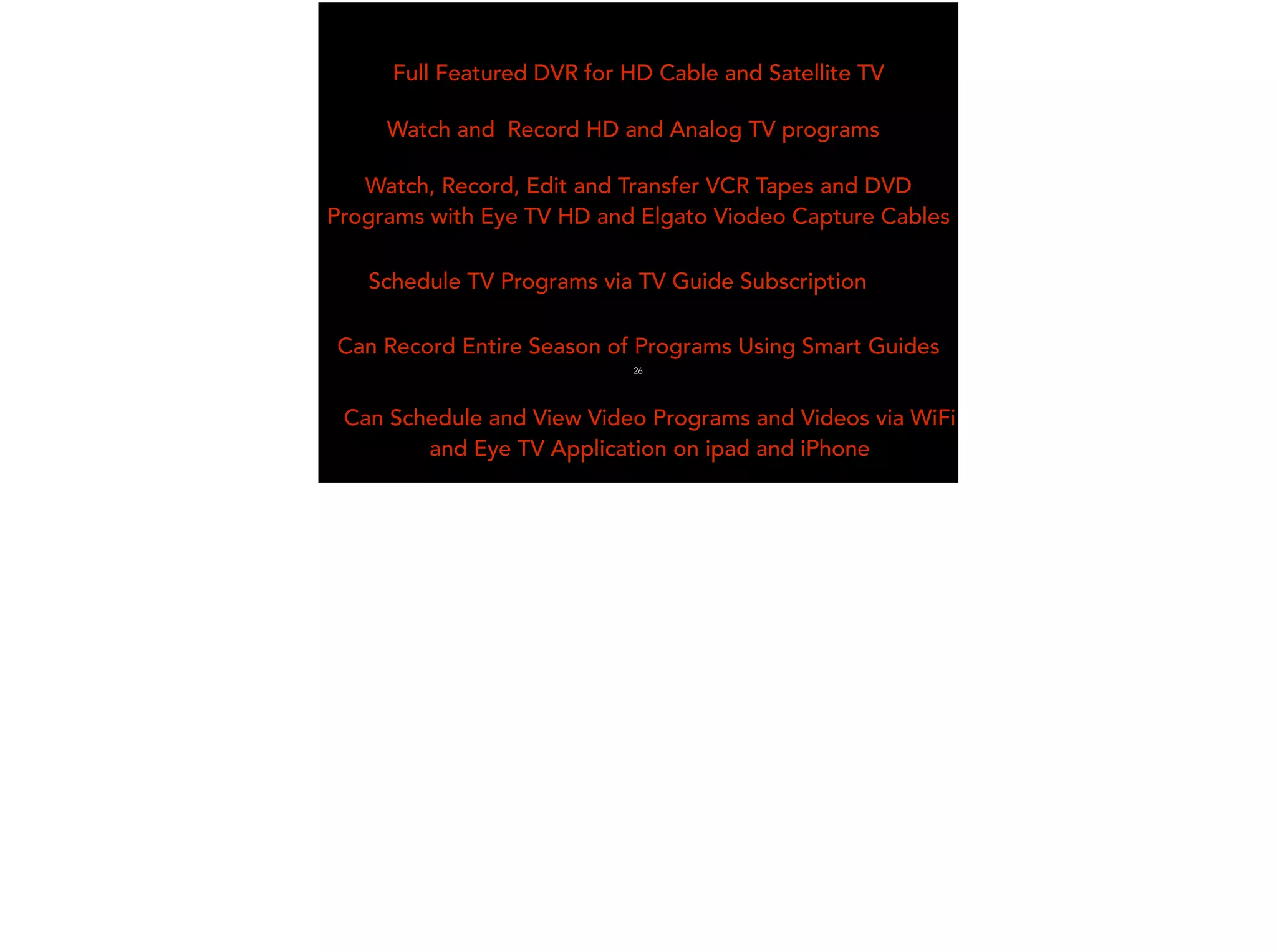 Full Featured DVR for HD Cable and Satellite TV
Watch and Record HD and Analog TV programs
Watch, Record, Edit and Transfer VCR Tapes and DVD
Programs with Eye TV HD and Elgato Viodeo Capture Cables
Schedule TV Programs via TV Guide Subscription
Can Record Entire Season of Programs Using Smart Guides
Can Schedule and View Video Programs and Videos via WiFi
and Eye TV Application on ipad and iPhone
26
 