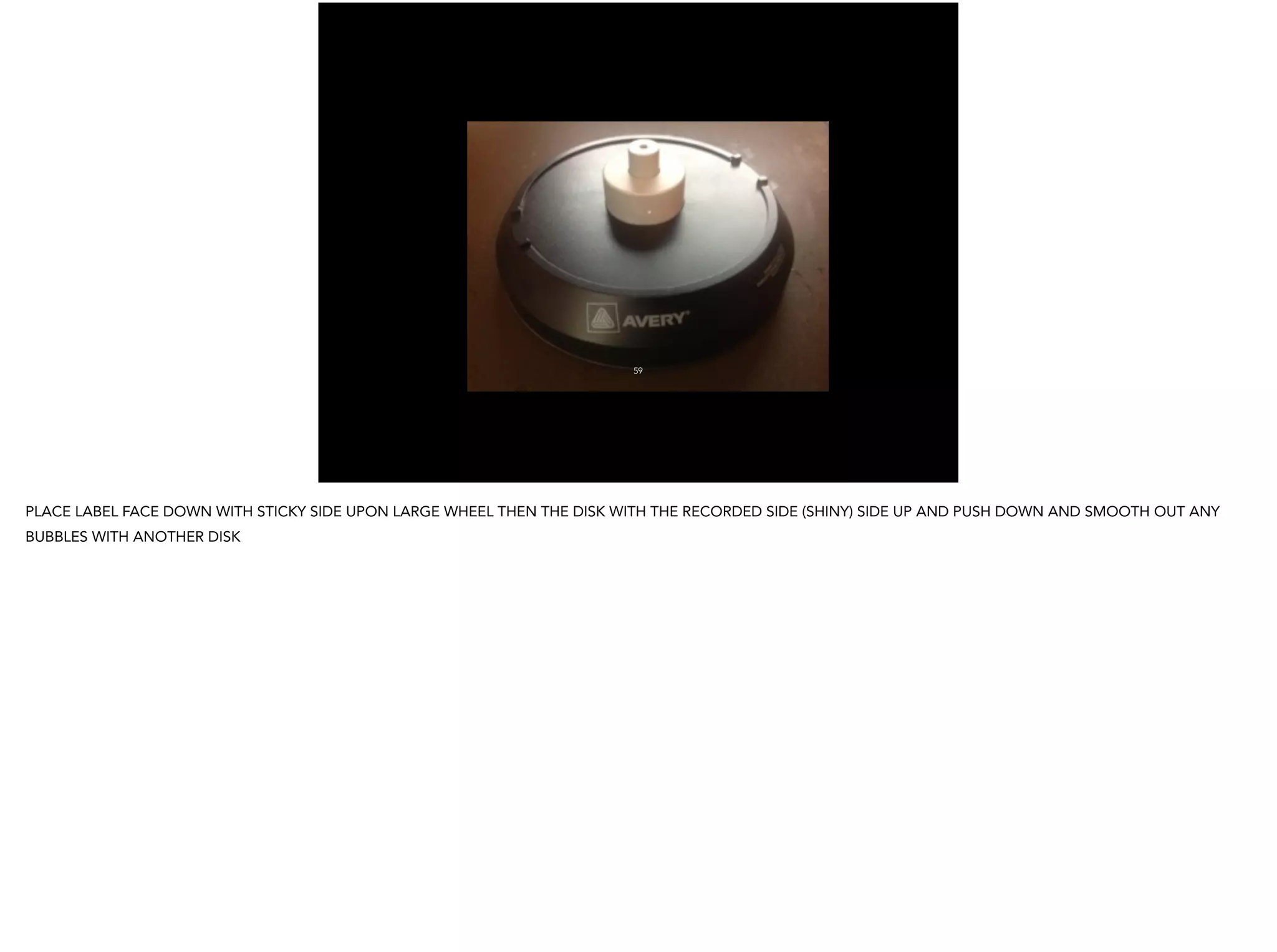 59
PLACE LABEL FACE DOWN WITH STICKY SIDE UPON LARGE WHEEL THEN THE DISK WITH THE RECORDED SIDE (SHINY) SIDE UP AND PUSH DOWN AND SMOOTH OUT ANY
BUBBLES WITH ANOTHER DISK
 