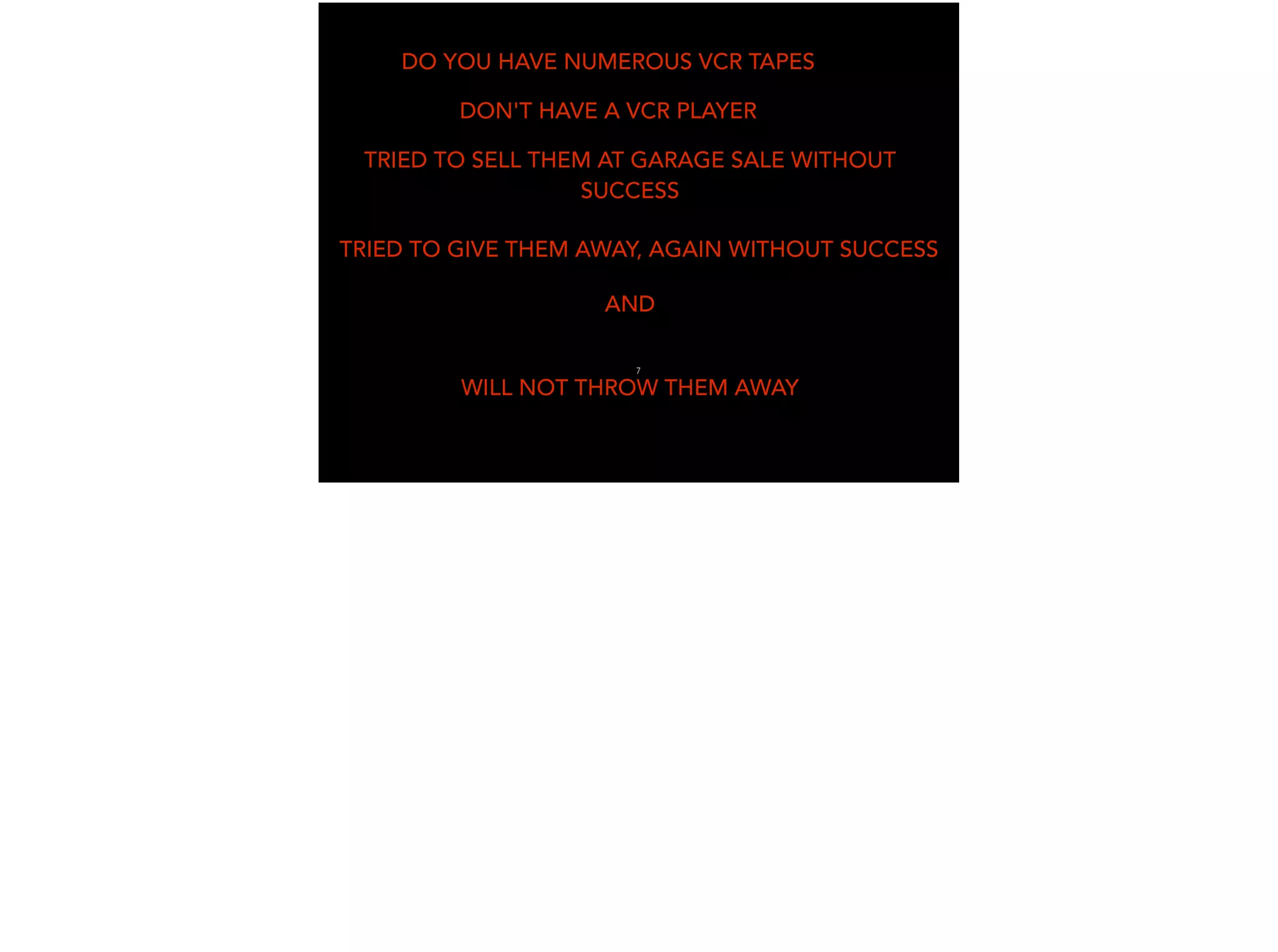 DO YOU HAVE NUMEROUS VCR TAPES
DON'T HAVE A VCR PLAYER
TRIED TO SELL THEM AT GARAGE SALE WITHOUT
SUCCESS
TRIED TO GIVE THEM AWAY, AGAIN WITHOUT SUCCESS
AND
WILL NOT THROW THEM AWAY
7
 