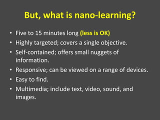 But, what is nano-learning?
• Five to 15 minutes long (less is OK)
• Highly targeted; covers a single objective.
• Self-contained; offers small nuggets of
information.
• Responsive; can be viewed on a range of devices.
• Easy to find.
• Multimedia; include text, video, sound, and
images.
 