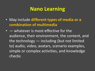Nano Learning
• May include different types of media or a
combination of multimedia
• — whatever is most-effective for the
audience, their environment, the content, and
the technology — including (but not limited
to) audio, video, avatars, scenario examples,
simple or complex activities, and knowledge
checks
 