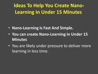 Ideas To Help You Create Nano-
Learning In Under 15 Minutes
• Nano-Learning Is Fast And Simple.
• You can create Nano-Learning In Under 15
Minutes
• You are likely under pressure to deliver more
learning in less time.
 