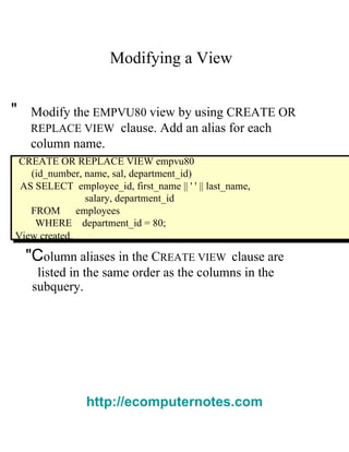 Modifying a View  "  Modify the   EMPVU80   view by using   CREATE OR  REPLACE VIEW   clause. Add an alias for each column name.  CREATE OR REPLACE VIEW empvu80  (id_number, name, sal, department_id)  AS SELECT  employee_id, first_name || ' ' || last_name,  salary, department_id  FROM  employees  WHERE  department_id = 80;  View created.  "C olumn aliases in the  C REATE VIEW  clause are  listed in the same order as the columns in the  subquery.  http://ecomputernotes.com 