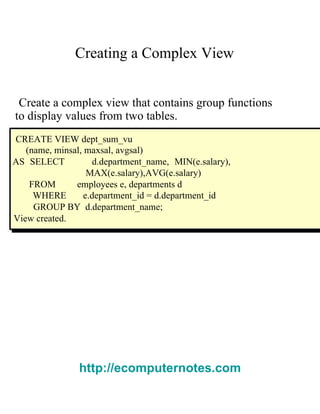 Creating a Complex View  Create a complex view that contains group functions  to display values from two tables.  CREATE VIEW dept_sum_vu  (name, minsal, maxsal, avgsal)  AS SELECT  d.department_name, MIN(e.salary), MAX(e.salary),AVG(e.salary)  FROM  employees e, departments d  WHERE  e.department_id = d.department_id  GROUP BY  d.department_name;  View created.  http://ecomputernotes.com 