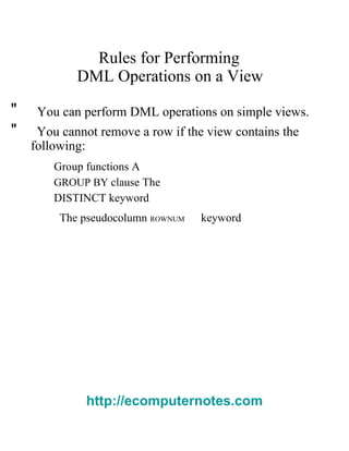 Rules for Performing  DML Operations on a View  "  You can perform DML operations on simple views.  "  You cannot remove a row if the view contains the  following:  Group functions A   GROUP BY   clause The   DISTINCT   keyword  The pseudocolumn   ROWNUM   keyword  http://ecomputernotes.com 