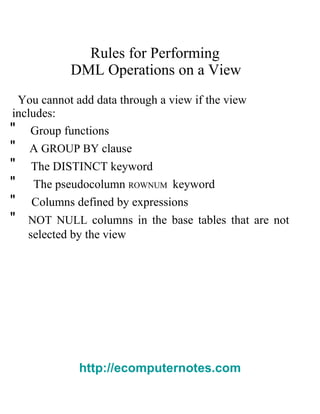 Rules for Performing  DML Operations on a View  You cannot add data through a view if the view  includes:  "  Group functions  "  A   GROUP BY   clause  "  The   DISTINCT   keyword  "  The pseudocolumn   ROWNUM   keyword  "  Columns defined by expressions  "  NOT NULL   columns in the base tables that are not selected by the view  http://ecomputernotes.com 