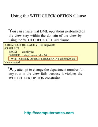 Using the   WITH CHECK OPTION   Clause  "Y ou can ensure that DML operations performed on  the view stay within the domain of the view by using the   WITH CHECK OPTION   clause.  CREATE OR REPLACE VIEW empvu20  AS SELECT  *  FROM  employees  WHERE  department_id = 20  WITH CHECK OPTION CONSTRAINT empvu20_ck ;  View created.  "A ny attempt to change the department number for  any row in the view fails because it violates the  WITH CHECK OPTION   constraint.  http://ecomputernotes.com 