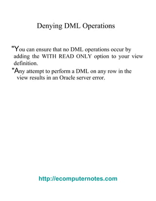Denying DML Operations  "Y ou can ensure that no DML operations occur by  adding the   WITH READ ONLY   option to your view definition.  "A ny attempt to perform a DML on any row in the  view results in an Oracle server error.  http://ecomputernotes.com 