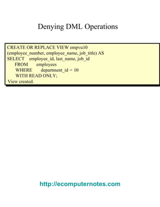 Denying DML Operations  CREATE OR REPLACE VIEW empvu10 (employee_number, employee_name, job_title) AS SELECT  employee_id, last_name, job_id  FROM  employees  WHERE  department_id = 10 WITH READ ONLY;  View created.  http://ecomputernotes.com 