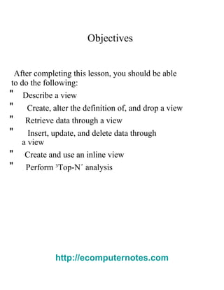 Objectives  After completing this lesson, you should be able  to do the following:  "  Describe a view  "  Create, alter the definition of, and drop a view  "  Retrieve data through a view  "  Insert, update, and delete data through  a view  "  Create and use an inline view  "  Perform ³Top-N´ analysis  http://ecomputernotes.com 