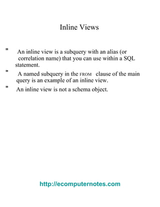 Inline Views  "  An inline view is a subquery with an alias (or  correlation name) that you can use within a SQL  statement.  "  A named subquery in the   FROM   clause of the main  query is an example of an inline view.  "  An inline view is not a schema object.  http://ecomputernotes.com 