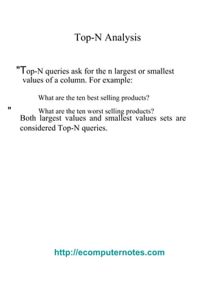 Top-N Analysis  "T op-N queries ask for the  n   l argest or smallest  values of a column. For example:  What are the ten best selling products?  "  What are the ten worst selling products?  Both largest values and smallest values sets are considered Top-N queries.  http://ecomputernotes.com 