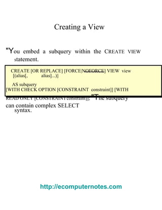 Creating a View  "Y ou embed a subquery within the  C REATE VIEW s tatement.  CREATE [OR REPLACE] [FORCE|NOFORCE] VIEW   view  [( alias [,  alias ]...) ]  AS   subquery  [WITH CHECK OPTION [CONSTRAINT   constraint ]] [WITH READ ONLY [CONSTRAINT   constraint ]];  "T he subquery can contain complex  S ELECT  syntax.  http://ecomputernotes.com 