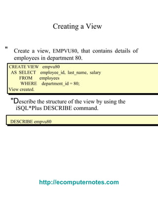 Creating a View  "  Create a view,   EMPVU80 , that contains details of employees in department 80.  CREATE VIEW   empvu80  AS SELECT  employee_id, last_name, salary FROM  employees  WHERE  department_id = 80;  View created.  "D escribe the structure of the view by using the  i SQL*Plus   DESCRIBE   command.  DESCRIBE empvu80  http://ecomputernotes.com 
