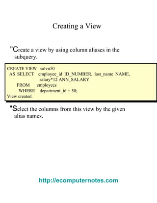 Creating a View  "C reate a view by using column aliases in the  subquery.  CREATE VIEW   salvu50  AS SELECT  employee_id ID_NUMBER, last_name NAME, salary*12 ANN_SALARY  FROM  employees  WHERE  department_id = 50;  View created.  "S elect the columns from this view by the given  alias names.  http://ecomputernotes.com 