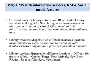 Why LMS with information services, KM & Social 
media features 
• Different tools for library automation, IR or Digital Library, 
social networking, KM, Search Engines - Inconvenience to 
library/ians in terms of Cost & Effort involved in IT 
infrastructure required in hosting, maintaining these different 
tools. 
• Library resources dispersed on different databases/locations – 
Inconvenience to users, as user had to search multiple 
databases/search engines for a piece of information required. 
• Library services dispersed on different locations – Difficult for 
users to follow – Content Pages, New Arrivals, New Book 
Request, User self Services, Newsletters. 
2 
 
