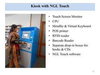 Kiosk with NGL Touch 
• Touch Screen Monitor 
• CPU 
• Metallic & Virtual Keyboard 
• POS printer 
• RFID reader 
• Barcode Reader 
• Separate drop-in boxes for 
books & CDs 
• NGL Touch software 
20 
 