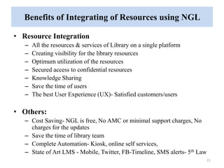 Benefits of Integrating of Resources using NGL 
• Resource Integration 
– All the resources & services of Library on a single platform 
– Creating visibility for the library resources 
– Optimum utilization of the resources 
– Secured access to confidential resources 
– Knowledge Sharing 
– Save the time of users 
– The best User Experience (UX)- Satisfied customers/users 
• Others: 
– Cost Saving- NGL is free, No AMC or minimal support charges, No 
charges for the updates 
– Save the time of library team 
– Complete Automation- Kiosk, online self services, 
– State of Art LMS - Mobile, Twitter, FB-Timeline, SMS alerts- 5th Law 
21 
 