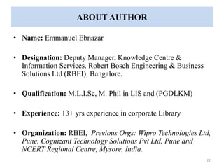 ABOUT AUTHOR 
• Name: Emmanuel Ebnazar 
• Designation: Deputy Manager, Knowledge Centre & 
Information Services. Robert Bosch Engineering & Business 
Solutions Ltd (RBEI), Bangalore. 
• Qualification: M.L.I.Sc, M. Phil in LIS and (PGDLKM) 
• Experience: 13+ yrs experience in corporate Library 
• Organization: RBEI, Previous Orgs: Wipro Technologies Ltd, 
Pune, Cognizant Technology Solutions Pvt Ltd, Pune and 
NCERT Regional Centre, Mysore, India. 
22 
 