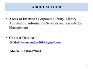 ABOUT AUTHOR 
• Areas of Interest : Corporate Library, Library 
Automation, information Services and Knowledge 
Management 
• Contact Details: 
E-Mail: emmanuel.ec2014@gmail.com 
Mobile: + 09886677094 
23 
 