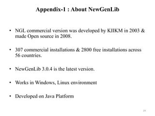 Appendix-1 : About NewGenLib 
• NGL commercial version was developed by KIIKM in 2003 & 
made Open source in 2008. 
• 307 commercial installations & 2800 free installations across 
56 countries. 
• NewGenLib 3.0.4 is the latest version. 
• Works in Windows, Linux environment 
• Developed on Java Platform 
24 
 