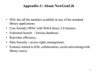 Appendix-1: About NewGenLib 
• NGL has all the modules available in any of the standard 
library applications 
• User friendly OPAC with Web/Library 2.0 features 
• Federated Search - Various databases. 
• Real time efficiency, 
• Data Security - access rights management, 
• Features related to KM, collaboration, social networking(with 
library users). 
26 
 