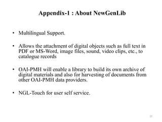 Appendix-1 : About NewGenLib 
• Multilingual Support. 
• Allows the attachment of digital objects such as full text in 
PDF or MS-Word, image files, sound, video clips, etc., to 
catalogue records 
• OAI-PMH will enable a library to build its own archive of 
digital materials and also for harvesting of documents from 
other OAI-PMH data providers. 
• NGL-Touch for user self service. 
27 
 