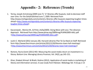 Appendix– 2: References (Trends) 
1. Torrey, Joseph Armstrong (2009 June 7). 'U' libraries offer buyouts, look to decrease staff 
over time. For the DailyPublished June 7, 2009. Retrieved from 
http://www.michigandaily.com/content/u-libraries-offer-buyouts-expecting-tougher-times-ahead 
<http://www.michigandaily.com/content/u-libraries-offer-buyouts-expecting-tougher- 
times-ahead> 
2. Kaczorowski , Monice M., & Pinto ,Holly(2009). Doing More with Less: The Librarian 
Approach. Retrieved from http://www.plmw.org/2009mag/PLMW2009-AALL.pdf 
<http://www.plmw.org/2009mag/PLMW2009-AALL.pdf> 
3. Justin C. Worland (2012 January 20). Harvard Libraries Plan To Cut Back on Staff. Retrieved 
form http://www.thecrimson.com/article/2012/1/20/libraries-town-hall-meetings/ 
<http://www.thecrimson.com/article/2012/1/20/libraries-town-hall-meetings/> 
4. Romero, Nuria Lloret (2011) ROI. Measuring the social media return on investment in a 
library. Bottom Line: Managing Library Finances; Vol. 24(2), pp.145-151. 
5. Khan, Shakeel Ahmad & Bhatti, Rubina (2012). Application of social media in marketing of 
library and information services: A case study from Pakistan. Webology Vol. 9 (1) pp.1-13 
28 
 