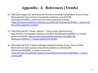 Appendix– 2: References (Trends) 
12. TNN (2013 August 12). Delhi Book Fair to mull on eroding reading habits. Times of India. 
Retrieved from http://articles.timesofindia.indiatimes.com/2013-08- 
12/books/41331965_1_delhi-book-fair-indian-publishers-e-books 
<http://articles.timesofindia.indiatimes.com/2013-08-12/books/41331965_1_delhi-book-fair- 
indian-publishers-e-books> 
13. TNN (2012 April 6). E-books, anyone?. Times of India. Retrieved from 
http://articles.timesofindia.indiatimes.com/2012-04-06/books/31299959_1_e-books-pottermore- 
kindle <http://articles.timesofindia.indiatimes.com/2012-04- 
06/books/31299959_1_e-books-pottermore-kindle> 
14. IANS (2013 April 24). E-books challenge traditional reading: Survey. Times of India. 
Retrieved from http://articles.timesofindia.indiatimes.com/2013-04- 
24/internet/38789201_1_books-survey-cent 
<http://articles.timesofindia.indiatimes.com/2013-04-24/internet/38789201_1_books-survey- 
cent> 
30 
 