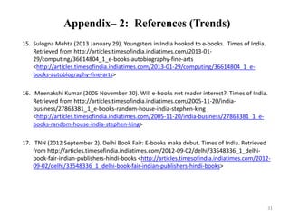 Appendix– 2: References (Trends) 
15. Sulogna Mehta (2013 January 29). Youngsters in India hooked to e-books. Times of India. 
Retrieved from http://articles.timesofindia.indiatimes.com/2013-01- 
29/computing/36614804_1_e-books-autobiography-fine-arts 
<http://articles.timesofindia.indiatimes.com/2013-01-29/computing/36614804_1_e-books- 
autobiography-fine-arts> 
16. Meenakshi Kumar (2005 November 20). Will e-books net reader interest?. Times of India. 
Retrieved from http://articles.timesofindia.indiatimes.com/2005-11-20/india-business/ 
27863381_1_e-books-random-house-india-stephen-king 
<http://articles.timesofindia.indiatimes.com/2005-11-20/india-business/27863381_1_e-books- 
random-house-india-stephen-king> 
17. TNN (2012 September 2). Delhi Book Fair: E-books make debut. Times of India. Retrieved 
from http://articles.timesofindia.indiatimes.com/2012-09-02/delhi/33548336_1_delhi-book- 
fair-indian-publishers-hindi-books <http://articles.timesofindia.indiatimes.com/2012- 
09-02/delhi/33548336_1_delhi-book-fair-indian-publishers-hindi-books> 
31 
 