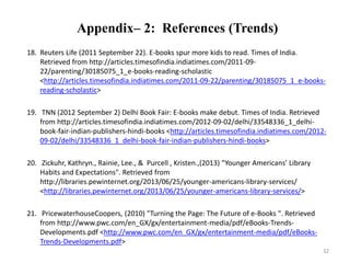 Appendix– 2: References (Trends) 
18. Reuters Life (2011 September 22). E-books spur more kids to read. Times of India. 
Retrieved from http://articles.timesofindia.indiatimes.com/2011-09- 
22/parenting/30185075_1_e-books-reading-scholastic 
<http://articles.timesofindia.indiatimes.com/2011-09-22/parenting/30185075_1_e-books-reading- 
scholastic> 
19. TNN (2012 September 2) Delhi Book Fair: E-books make debut. Times of India. Retrieved 
from http://articles.timesofindia.indiatimes.com/2012-09-02/delhi/33548336_1_delhi-book- 
fair-indian-publishers-hindi-books <http://articles.timesofindia.indiatimes.com/2012- 
09-02/delhi/33548336_1_delhi-book-fair-indian-publishers-hindi-books> 
20. Zickuhr, Kathryn., Rainie, Lee., & Purcell , Kristen.,(2013) "Younger Americans’ Library 
Habits and Expectations". Retrieved from 
http://libraries.pewinternet.org/2013/06/25/younger-americans-library-services/ 
<http://libraries.pewinternet.org/2013/06/25/younger-americans-library-services/> 
21. PricewaterhouseCoopers, (2010) "Turning the Page: The Future of e-Books ". Retrieved 
from http://www.pwc.com/en_GX/gx/entertainment-media/pdf/eBooks-Trends- 
Developments.pdf <http://www.pwc.com/en_GX/gx/entertainment-media/pdf/eBooks- 
Trends-Developments.pdf> 
32 
 