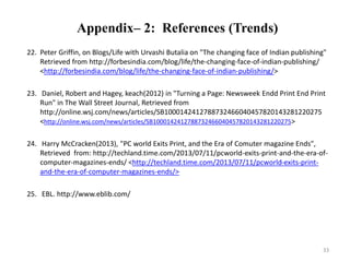 Appendix– 2: References (Trends) 
22. Peter Griffin, on Blogs/Life with Urvashi Butalia on "The changing face of Indian publishing" 
Retrieved from http://forbesindia.com/blog/life/the-changing-face-of-indian-publishing/ 
<http://forbesindia.com/blog/life/the-changing-face-of-indian-publishing/> 
23. Daniel, Robert and Hagey, keach(2012) in "Turning a Page: Newsweek Endd Print End Print 
Run" in The Wall Street Journal, Retrieved from 
http://online.wsj.com/news/articles/SB1000142412788732466040457820143281220275 
<http://online.wsj.com/news/articles/SB1000142412788732466040457820143281220275> 
24. Harry McCracken(2013), "PC world Exits Print, and the Era of Comuter magazine Ends", 
Retrieved from: http://techland.time.com/2013/07/11/pcworld-exits-print-and-the-era-of-computer- 
magazines-ends/ <http://techland.time.com/2013/07/11/pcworld-exits-print-and- 
the-era-of-computer-magazines-ends/> 
25. EBL. http://www.eblib.com/ 
33 
 