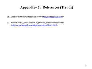 Appendix– 2: References (Trends) 
26. Just Books: http://justbooksclc.com/ <http://justbooksclc.com/> 
27. Kwench: http://www.kwench.in/products/corporatelibrary.html 
<http://www.kwench.in/products/corporatelibrary.html> 
34 
 