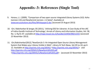Appendix–3: References (Single Tool) 
9. Haravu, L J. (2009), “Comparison of two open source integrated Library Systems (ILS): Koha 
(version.3.0) and NewGenLib (version. 2.2 beta)”, Available at 
www.verussolutions.biz/files/Whitepaper2.doc (accessed 25 August 2013) 
10. Giri, Rabishankar & Sengar, DS (2011), ‘Utilizing OSS for Libraries: A Case Study of the LRC 
of Indira Gandhi Institute of Technology’, Annals of Library and Information Studies, Vol. 58, 
No. 1; Pg 41-47. available at http://nopr.niscair.res.in/handle/123456789/11555 (accessed 
25 November 2013) 
11. Giri,Rabishankar(2012),"NewGenLib 3: An Integrated Open Source Library Management 
System that Makes your Library Visible in Web", Library Hi Tech News, Vol.29 Iss:10, pp 4- 
12. Available at http://eprints.rclis.org/20541/ <http://eprints.rclis.org/20541/> and 
http://eprints.rclis.org/20541/1/NewGenLib%203.pdf 
<http://eprints.rclis.org/20541/1/NewGenLib%203.pdf> (accessed 25 November 2013) 
37 
 