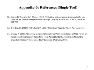 Appendix–3: References (Single Tool) 
12. Sharon Q. Yang and Kurt Wagner (2010) "Evaluating and comparing discovery tools: how 
close are we towards next generation catalog?" , Library Hi Tech, Vol. 28 No. 4, 2010, pp. 
690-709 
13. Breeding, M. (2007), “Introduction”, Library Technology Reports, Vol. 43 No. 4, pp. 5-14. 
14. Murray, P. (2008), “Discovery tools and OPAC”, PowerPoint presentation at NISO Forum on 
Next Generation Discovery Tools: New Tools, Aging Standards, available at: http://dltj. 
org/article/discovery-layer-video-tour/ (accessed 27 January 2010). 
38 
