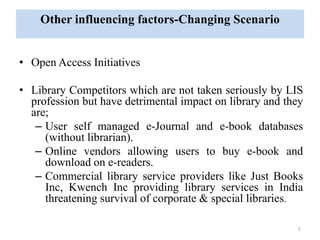 Other influencing factors-Changing Scenario 
• Open Access Initiatives 
• Library Competitors which are not taken seriously by LIS 
profession but have detrimental impact on library and they 
are; 
– User self managed e-Journal and e-book databases 
(without librarian). 
– Online vendors allowing users to buy e-book and 
download on e-readers. 
– Commercial library service providers like Just Books 
Inc, Kwench Inc providing library services in India 
threatening survival of corporate & special libraries. 
5 
 