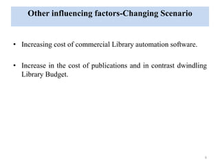 Other influencing factors-Changing Scenario 
• Increasing cost of commercial Library automation software. 
• Increase in the cost of publications and in contrast dwindling 
Library Budget. 
6 
 