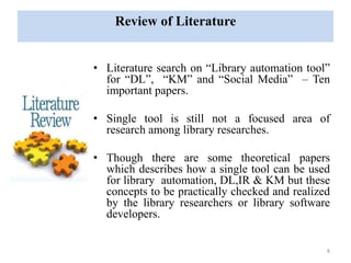 Review of Literature 
• Literature search on “Library automation tool” 
for “DL”, “KM” and “Social Media” – Ten 
important papers. 
• Single tool is still not a focused area of 
research among library researches. 
• Though there are some theoretical papers 
which describes how a single tool can be used 
for library automation, DL,IR & KM but these 
concepts to be practically checked and realized 
by the library researchers or library software 
developers. 
8 
 