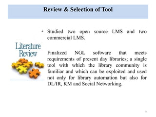 Review & Selection of Tool 
• Studied two open source LMS and two 
commercial LMS. 
• Finalized NGL software that meets 
requirements of present day libraries; a single 
tool with which the library community is 
familiar and which can be exploited and used 
not only for library automation but also for 
DL/IR, KM and Social Networking. 
9 
 