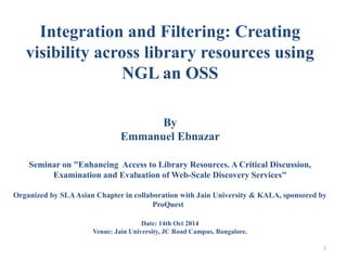 Integration and Filtering: Creating 
visibility across library resources using 
NGL an OSS 
By 
Emmanuel Ebnazar 
Seminar on "Enhancing Access to Library Resources. A Critical Discussion, 
Examination and Evaluation of Web-Scale Discovery Services" 
Organized by SLA Asian Chapter in collaboration with Jain University & KALA, sponsored by 
ProQuest 
Date: 14th Oct 2014 
Venue: Jain University, JC Road Campus, Bangalore. 
1 
 