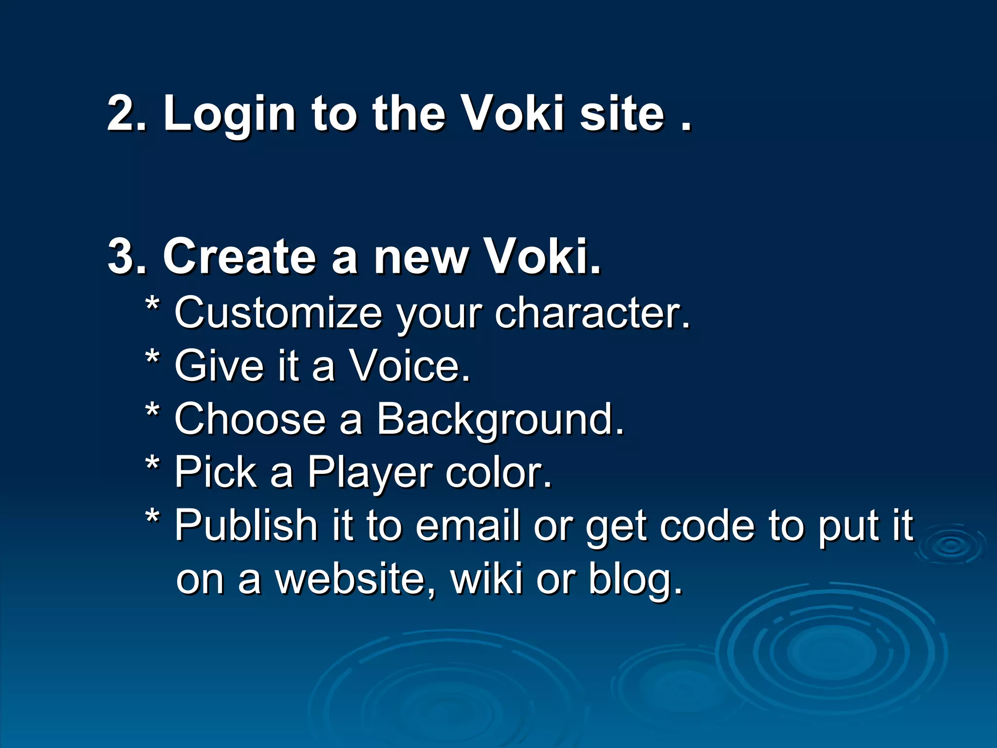 2. Login to the Voki site . 3. Create a new Voki. * Customize your character. * Give it a Voice. * Choose a Background. * Pick a Player color. * Publish it to email or get code to put it    on a website, wiki or blog.  